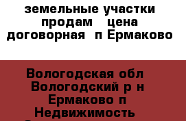 земельные участки продам.  цена договорная. п.Ермаково - Вологодская обл., Вологодский р-н, Ермаково п. Недвижимость » Земельные участки продажа   . Вологодская обл.